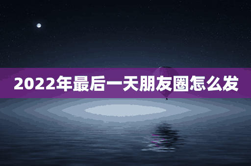 2022年最后一天朋友圈怎么发(2022年最后一天朋友圈怎么发说说)